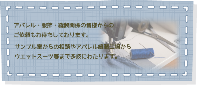 アパレル・服飾・縫製関係の皆様からのご依頼もお待ちしております。 サンプル室からの相談やアパレル縫製工場からウエットスーツ等まで多岐にわたります。